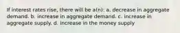 If interest rates rise, there will be a(n): a. decrease in aggregate demand. b. increase in aggregate demand. c. increase in aggregate supply. d. increase in the money supply