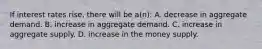 If interest rates rise, there will be a(n): A. decrease in aggregate demand. B. increase in aggregate demand. C. increase in aggregate supply. D. increase in the money supply.