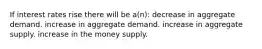 If interest rates rise there will be a(n): decrease in aggregate demand. increase in aggregate demand. increase in aggregate supply. increase in the money supply.