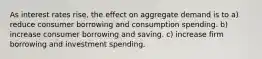 As interest rates rise, the effect on aggregate demand is to a) reduce consumer borrowing and consumption spending. b) increase consumer borrowing and saving. c) increase firm borrowing and investment spending.