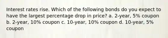 Interest rates rise. Which of the following bonds do you expect to have the largest percentage drop in price? a. 2-year, 5% coupon b. 2-year, 10% coupon c. 10-year, 10% coupon d. 10-year, 5% coupon