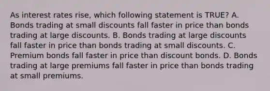 As interest rates rise, which following statement is TRUE? A. Bonds trading at small discounts fall faster in price than bonds trading at large discounts. B. Bonds trading at large discounts fall faster in price than bonds trading at small discounts. C. Premium bonds fall faster in price than discount bonds. D. Bonds trading at large premiums fall faster in price than bonds trading at small premiums.