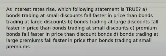 As interest rates rise, which following statement is TRUE? a) bonds trading at small discounts fall faster in price than bonds trading at large discounts b) bonds trading at large discounts fall faster in price than bonds trading at small discounts c) premium bonds fall faster in price than discount bonds d) bonds trading at large premiums fall faster in price than bonds trading at small premiums