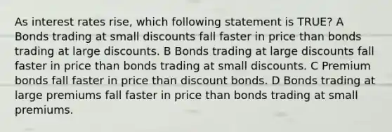 As interest rates rise, which following statement is TRUE? A Bonds trading at small discounts fall faster in price than bonds trading at large discounts. B Bonds trading at large discounts fall faster in price than bonds trading at small discounts. C Premium bonds fall faster in price than discount bonds. D Bonds trading at large premiums fall faster in price than bonds trading at small premiums.