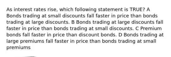 As interest rates rise, which following statement is TRUE? A Bonds trading at small discounts fall faster in price than bonds trading at large discounts. B Bonds trading at large discounts fall faster in price than bonds trading at small discounts. C Premium bonds fall faster in price than discount bonds. D Bonds trading at large premiums fall faster in price than bonds trading at small premiums