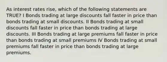 As interest rates rise, which of the following statements are TRUE? I Bonds trading at large discounts fall faster in price than bonds trading at small discounts. II Bonds trading at small discounts fall faster in price than bonds trading at large discounts. III Bonds trading at large premiums fall faster in price than bonds trading at small premiums IV Bonds trading at small premiums fall faster in price than bonds trading at large premiums.