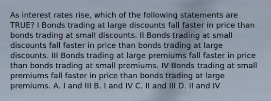 As interest rates rise, which of the following statements are TRUE? I Bonds trading at large discounts fall faster in price than bonds trading at small discounts. II Bonds trading at small discounts fall faster in price than bonds trading at large discounts. III Bonds trading at large premiums fall faster in price than bonds trading at small premiums. IV Bonds trading at small premiums fall faster in price than bonds trading at large premiums. A. I and III B. I and IV C. II and III D. II and IV