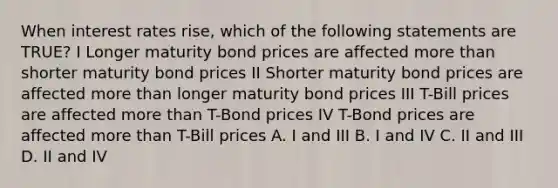 When interest rates rise, which of the following statements are TRUE? I Longer maturity bond prices are affected more than shorter maturity bond prices II Shorter maturity bond prices are affected more than longer maturity bond prices III T-Bill prices are affected more than T-Bond prices IV T-Bond prices are affected more than T-Bill prices A. I and III B. I and IV C. II and III D. II and IV