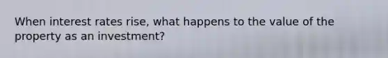 When interest rates rise, what happens to the value of the property as an investment?