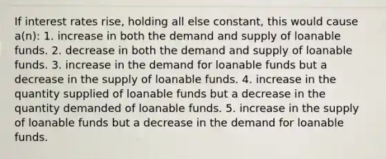 If interest rates rise, holding all else constant, this would cause a(n): 1. increase in both the demand and supply of loanable funds. 2. decrease in both the demand and supply of loanable funds. 3. increase in the demand for loanable funds but a decrease in the supply of loanable funds. 4. increase in the quantity supplied of loanable funds but a decrease in the quantity demanded of loanable funds. 5. increase in the supply of loanable funds but a decrease in the demand for loanable funds.