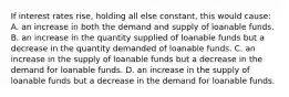 If interest rates rise, holding all else constant, this would cause: A. an increase in both the demand and supply of loanable funds. B. an increase in the quantity supplied of loanable funds but a decrease in the quantity demanded of loanable funds. C. an increase in the supply of loanable funds but a decrease in the demand for loanable funds. D. an increase in the supply of loanable funds but a decrease in the demand for loanable funds.