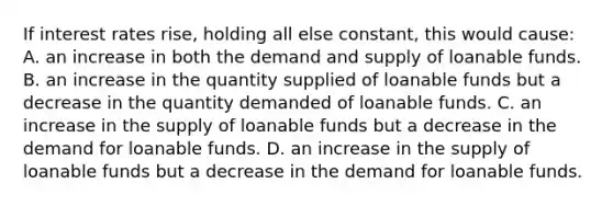 If interest rates rise, holding all else constant, this would cause: A. an increase in both the demand and supply of loanable funds. B. an increase in the quantity supplied of loanable funds but a decrease in the quantity demanded of loanable funds. C. an increase in the supply of loanable funds but a decrease in the demand for loanable funds. D. an increase in the supply of loanable funds but a decrease in the demand for loanable funds.