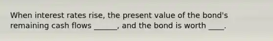 When interest rates rise, the present value of the bond's remaining cash flows ______, and the bond is worth ____.
