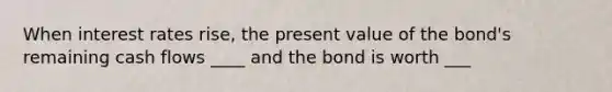 When interest rates rise, the present value of the bond's remaining cash flows ____ and the bond is worth ___