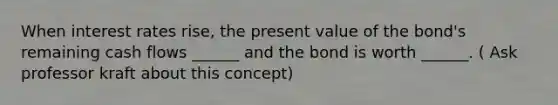 When interest rates rise, the present value of the bond's remaining cash flows ______ and the bond is worth ______. ( Ask professor kraft about this concept)