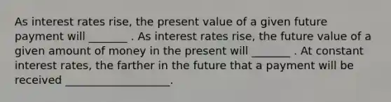 As interest rates rise, the present value of a given future payment will _______ . As interest rates rise, the future value of a given amount of money in the present will _______ . At constant interest rates, the farther in the future that a payment will be received ___________________.