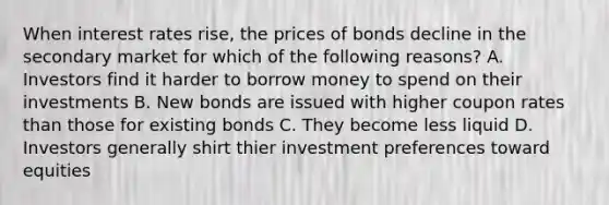 When interest rates rise, the prices of bonds decline in the secondary market for which of the following reasons? A. Investors find it harder to borrow money to spend on their investments B. New bonds are issued with higher coupon rates than those for existing bonds C. They become less liquid D. Investors generally shirt thier investment preferences toward equities