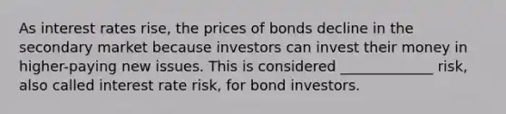 As interest rates rise, the prices of bonds decline in the secondary market because investors can invest their money in higher-paying new issues. This is considered _____________ risk, also called interest rate risk, for bond investors.