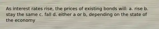 As interest rates rise, the prices of existing bonds will: a. rise b. stay the same c. fall d. either a or b, depending on the state of the economy