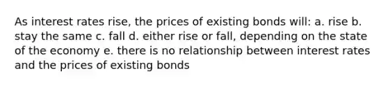 As interest rates rise, the prices of existing bonds will: a. rise b. stay the same c. fall d. either rise or fall, depending on the state of the economy e. there is no relationship between interest rates and the prices of existing bonds