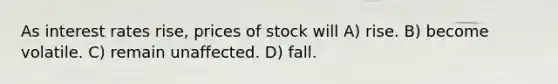 As interest rates rise, prices of stock will A) rise. B) become volatile. C) remain unaffected. D) fall.