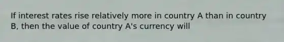 If interest rates rise relatively more in country A than in country B, then the value of country A's currency will