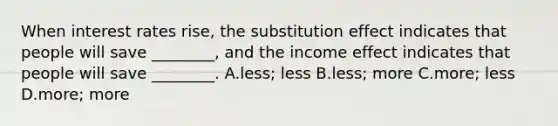 When interest rates​ rise, the substitution effect indicates that people will save​ ________, and the income effect indicates that people will save​ ________. A.less; less B.​less; more C.more; less D.more; more