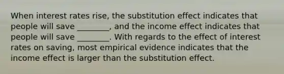 When interest rates​ rise, the substitution effect indicates that people will save​ ________, and the income effect indicates that people will save​ ________. With regards to the effect of interest rates on​ saving, most empirical evidence indicates that the income effect is larger than the substitution effect.