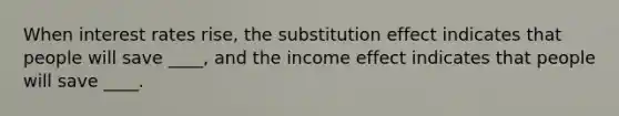 When interest rates rise, the substitution effect indicates that people will save ____, and the income effect indicates that people will save ____.