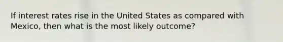 If interest rates rise in the United States as compared with Mexico, then what is the most likely outcome?