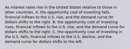 As interest rates rise in the United States relative to those in other countries, A. the opportunity cost of investing falls, financial inflows to the U.S. rise, and the demand curve for dollars shifts to the right. B. the opportunity cost of investing rises, financial inflows to the U.S. rise, and the demand curve for dollars shifts to the right. C. the opportunity cost of investing in the U.S. falls, financial inflows to the U.S. decline, and the demand curve for dollars shifts to the left.