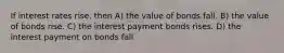 If interest rates rise, then A) the value of bonds fall. B) the value of bonds rise. C) the interest payment bonds rises. D) the interest payment on bonds fall