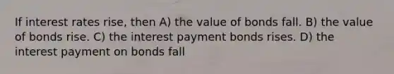 If interest rates rise, then A) the value of bonds fall. B) the value of bonds rise. C) the interest payment bonds rises. D) the interest payment on bonds fall