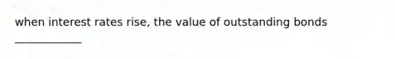 when interest rates rise, the value of outstanding bonds ____________