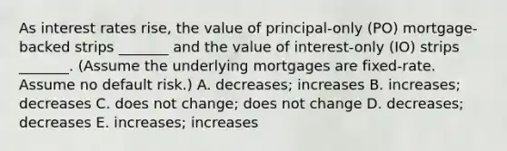 As interest rates rise, the value of principal-only (PO) mortgage-backed strips _______ and the value of interest-only (IO) strips _______. (Assume the underlying mortgages are fixed-rate. Assume no default risk.) A. decreases; increases B. increases; decreases C. does not change; does not change D. decreases; decreases E. increases; increases