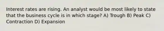 Interest rates are rising. An analyst would be most likely to state that the business cycle is in which stage? A) Trough B) Peak C) Contraction D) Expansion