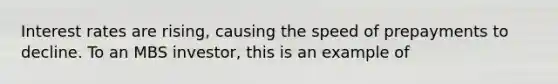 Interest rates are rising, causing the speed of prepayments to decline. To an MBS investor, this is an example of