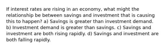 If interest rates are rising in an economy, what might the relationship be between savings and investment that is causing this to happen? a) Savings is greater than investment demand. b) Investment demand is greater than savings. c) Savings and investment are both rising rapidly. d) Savings and investment are both falling rapidly.