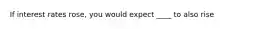 If interest rates rose, you would expect ____ to also rise