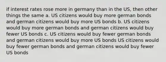 if interest rates rose more in germany than in the US, then other things the same a. US citizens would buy more german bonds and german citizens would buy more US bonds b. US citizens would buy more german bonds and german citizens would buy fewer US bonds c. US citizens would buy fewer german bonds and german citizens would buy more US bonds US citizens would buy fewer german bonds and german citizens would buy fewer US bonds