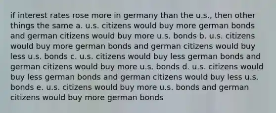 if interest rates rose more in germany than the u.s., then other things the same a. u.s. citizens would buy more german bonds and german citizens would buy more u.s. bonds b. u.s. citizens would buy more german bonds and german citizens would buy less u.s. bonds c. u.s. citizens would buy less german bonds and german citizens would buy more u.s. bonds d. u.s. citizens would buy less german bonds and german citizens would buy less u.s. bonds e. u.s. citizens would buy more u.s. bonds and german citizens would buy more german bonds