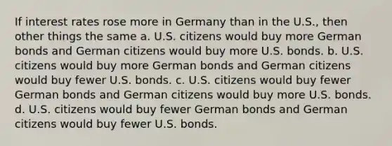 If interest rates rose more in Germany than in the U.S., then other things the same a. U.S. citizens would buy more German bonds and German citizens would buy more U.S. bonds. b. U.S. citizens would buy more German bonds and German citizens would buy fewer U.S. bonds. c. U.S. citizens would buy fewer German bonds and German citizens would buy more U.S. bonds. d. U.S. citizens would buy fewer German bonds and German citizens would buy fewer U.S. bonds.