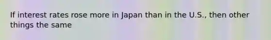 If interest rates rose more in Japan than in the U.S., then other things the same