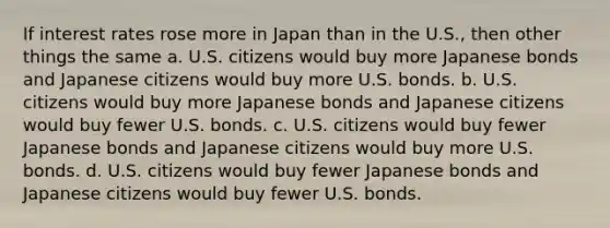 If interest rates rose more in Japan than in the U.S., then other things the same a. U.S. citizens would buy more Japanese bonds and Japanese citizens would buy more U.S. bonds. b. U.S. citizens would buy more Japanese bonds and Japanese citizens would buy fewer U.S. bonds. c. U.S. citizens would buy fewer Japanese bonds and Japanese citizens would buy more U.S. bonds. d. U.S. citizens would buy fewer Japanese bonds and Japanese citizens would buy fewer U.S. bonds.