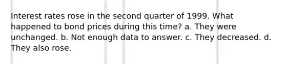 Interest rates rose in the second quarter of 1999. What happened to bond prices during this time? a. They were unchanged. b. Not enough data to answer. c. They decreased. d. They also rose.