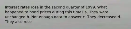 Interest rates rose in the second quarter of 1999. What happened to bond prices during this time? a. They were unchanged b. Not enough data to answer c. They decreased d. They also rose