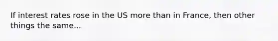 If interest rates rose in the US more than in France, then other things the same...