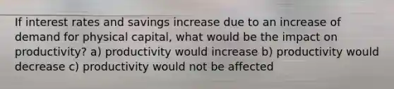 If interest rates and savings increase due to an increase of demand for physical capital, what would be the impact on productivity? a) productivity would increase b) productivity would decrease c) productivity would not be affected