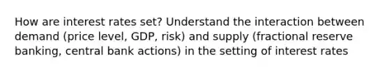 How are interest rates set? Understand the interaction between demand (price level, GDP, risk) and supply (fractional reserve banking, central bank actions) in the setting of interest rates