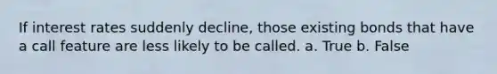 If interest rates suddenly decline, those existing bonds that have a call feature are less likely to be called. a. True b. False